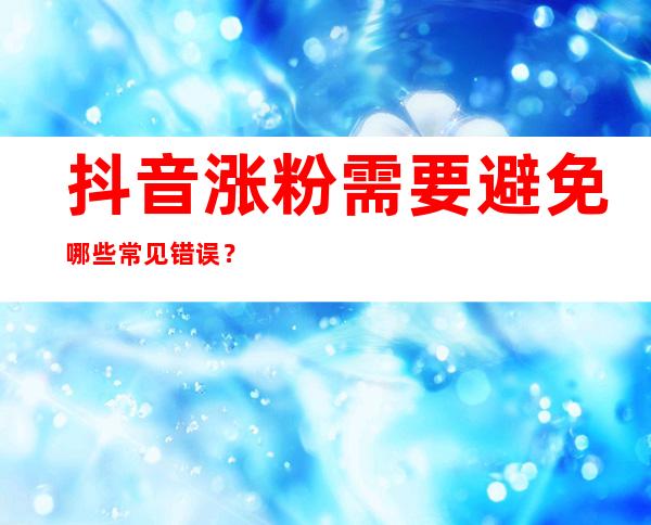 抖音涨粉需要避免哪些常见错误？