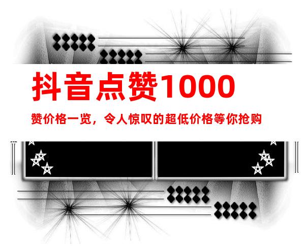 抖音点赞1000赞价格一览，令人惊叹的超低价格等你抢购