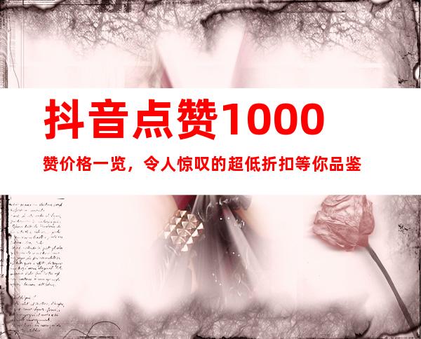 抖音点赞1000赞价格一览，令人惊叹的超低折扣等你品鉴