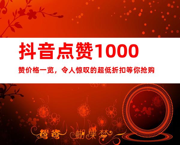 抖音点赞1000赞价格一览，令人惊叹的超低折扣等你抢购