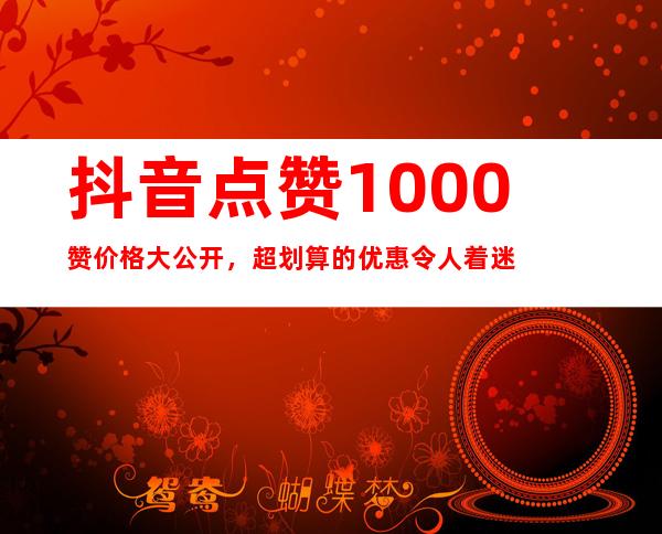 抖音点赞1000赞价格大公开，超划算的优惠令人着迷