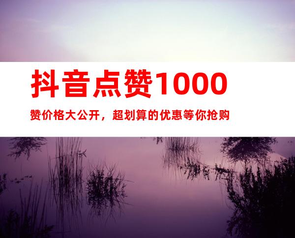 抖音点赞1000赞价格大公开，超划算的优惠等你抢购