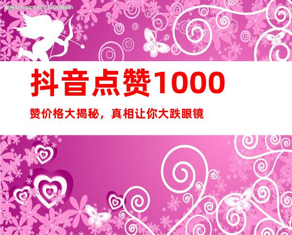 抖音点赞1000赞价格大揭秘，真相让你大跌眼镜