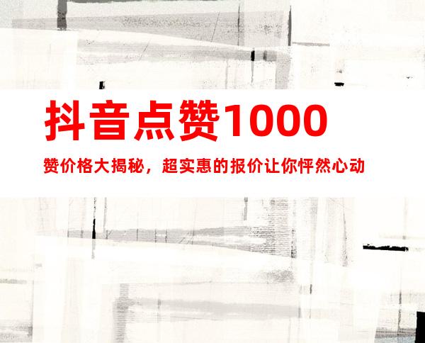 抖音点赞1000赞价格大揭秘，超实惠的报价让你怦然心动