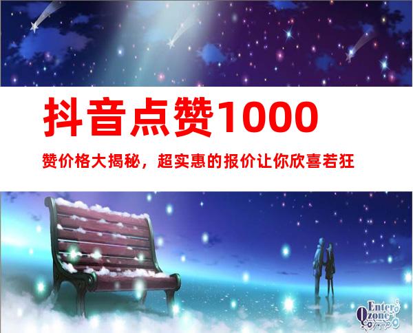 抖音点赞1000赞价格大揭秘，超实惠的报价让你欣喜若狂