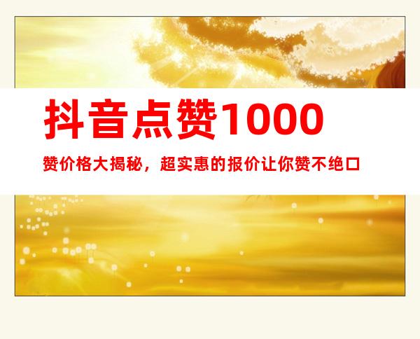 抖音点赞1000赞价格大揭秘，超实惠的报价让你赞不绝口