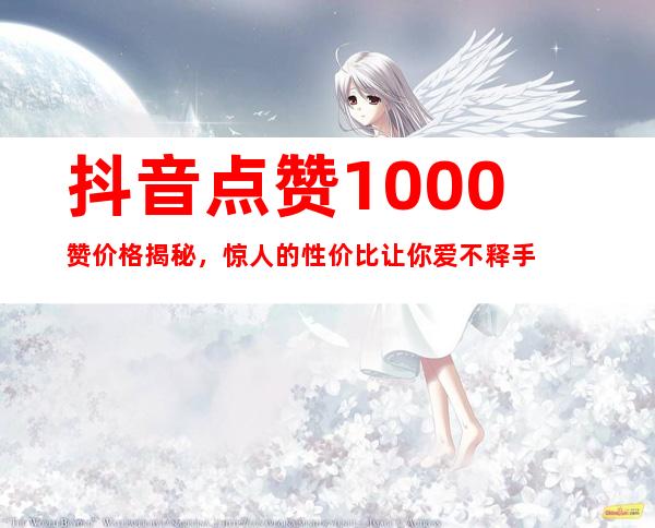 抖音点赞1000赞价格揭秘，惊人的性价比让你爱不释手