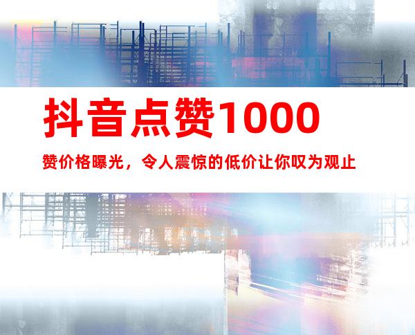 抖音点赞1000赞价格曝光，令人震惊的低价让你叹为观止