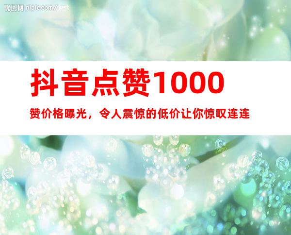 抖音点赞1000赞价格曝光，令人震惊的低价让你惊叹连连