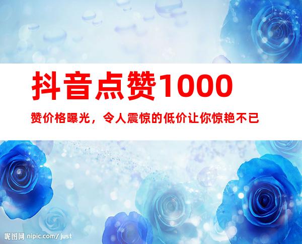 抖音点赞1000赞价格曝光，令人震惊的低价让你惊艳不已