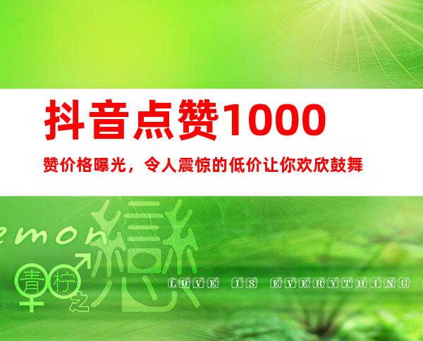 抖音点赞1000赞价格曝光，令人震惊的低价让你欢欣鼓舞