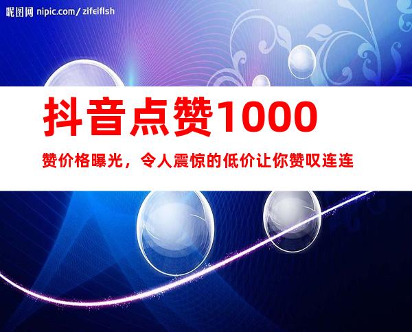 抖音点赞1000赞价格曝光，令人震惊的低价让你赞叹连连