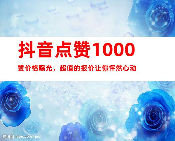 抖音点赞1000赞价格曝光，超值的报价让你怦然心动