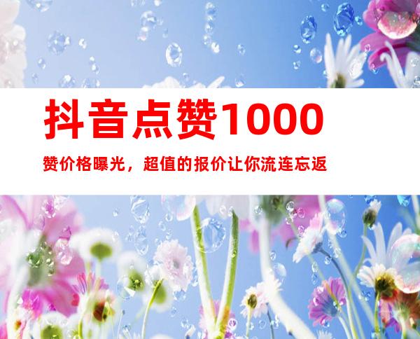 抖音点赞1000赞价格曝光，超值的报价让你流连忘返