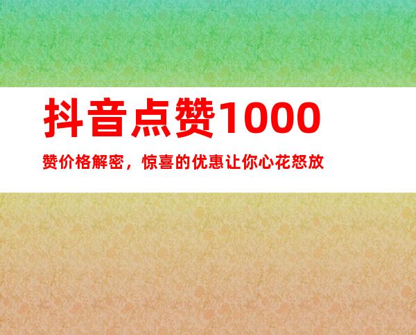 抖音点赞1000赞价格解密，惊喜的优惠让你心花怒放