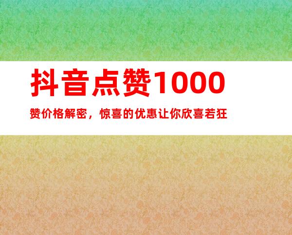 抖音点赞1000赞价格解密，惊喜的优惠让你欣喜若狂