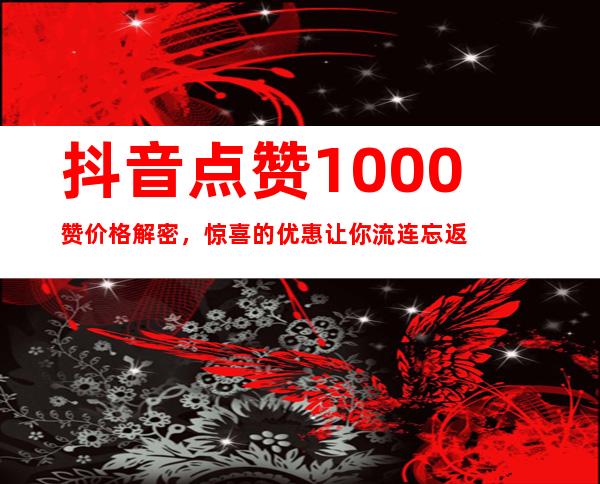 抖音点赞1000赞价格解密，惊喜的优惠让你流连忘返