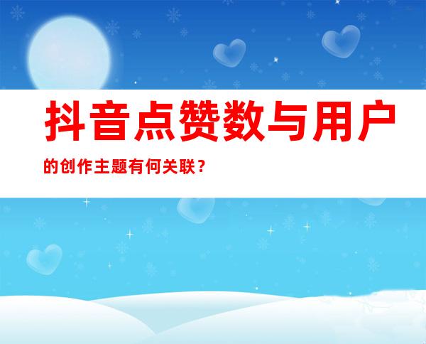 抖音点赞数与用户的创作主题有何关联？