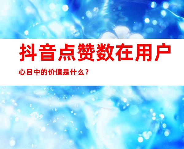 抖音点赞数在用户心目中的价值是什么？