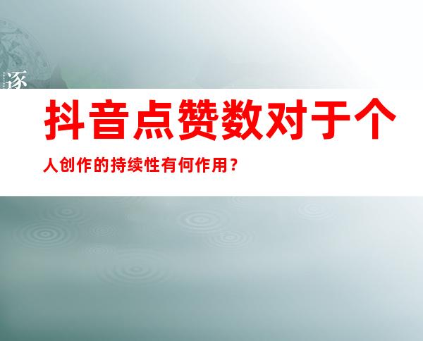 抖音点赞数对于个人创作的持续性有何作用？