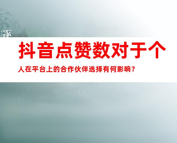 抖音点赞数对于个人在平台上的合作伙伴选择有何影响？