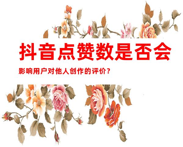 抖音点赞数是否会影响用户对他人创作的评价？