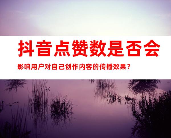 抖音点赞数是否会影响用户对自己创作内容的传播效果？