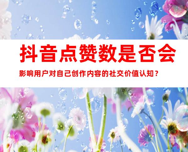 抖音点赞数是否会影响用户对自己创作内容的社交价值认知？