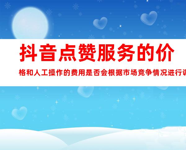 抖音点赞服务的价格和人工操作的费用是否会根据市场竞争情况进行调整？