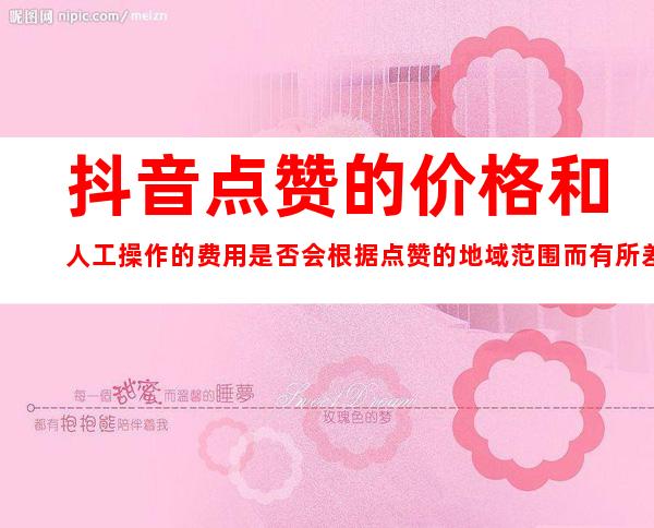 抖音点赞的价格和人工操作的费用是否会根据点赞的地域范围而有所差异？