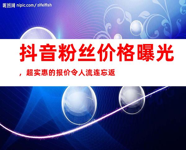 抖音粉丝价格曝光，超实惠的报价令人流连忘返