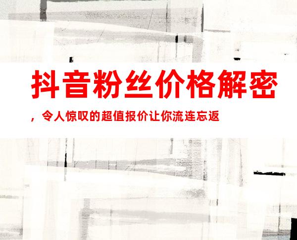 抖音粉丝价格解密，令人惊叹的超值报价让你流连忘返