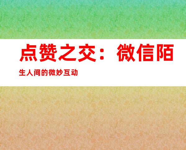 点赞之交：微信陌生人间的微妙互动