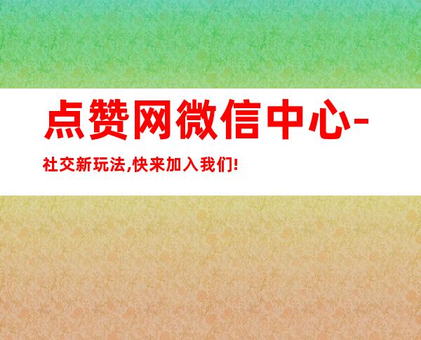 点赞网微信中心-社交新玩法,快来加入我们!