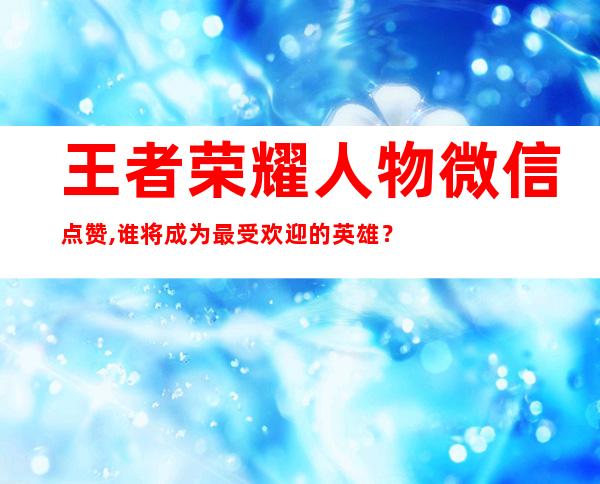 王者荣耀人物微信点赞,谁将成为最受欢迎的英雄？