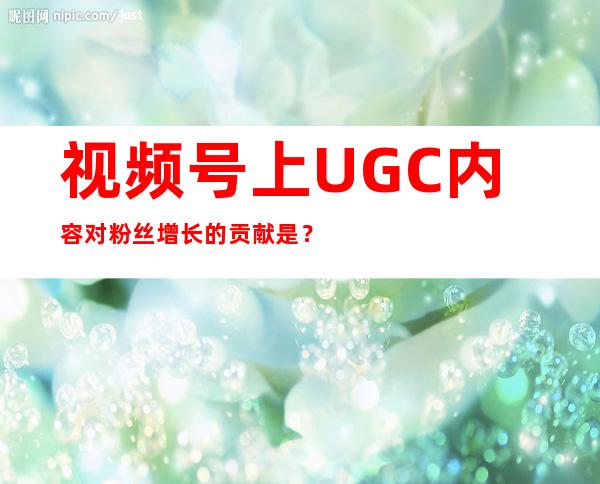 视频号上UGC内容对粉丝增长的贡献是？