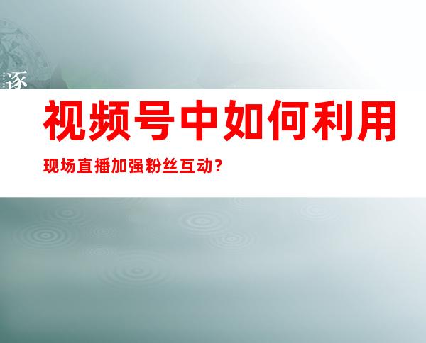 视频号中如何利用现场直播加强粉丝互动？