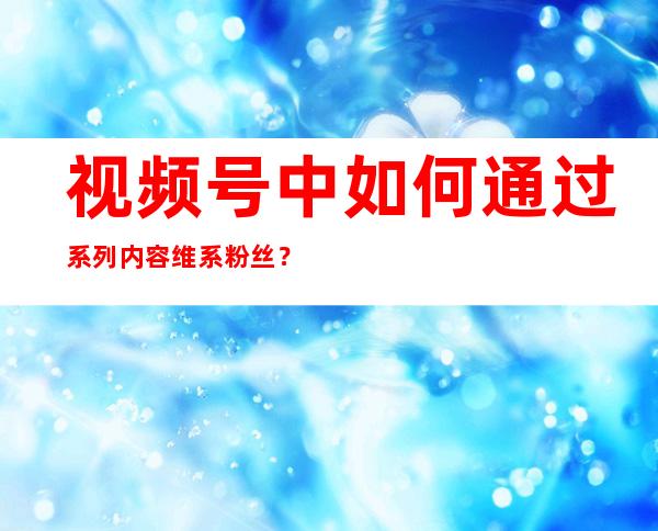 视频号中如何通过系列内容维系粉丝？