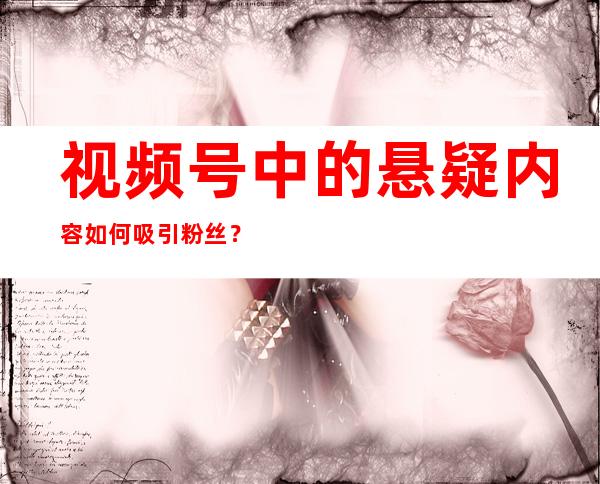 视频号中的悬疑内容如何吸引粉丝？