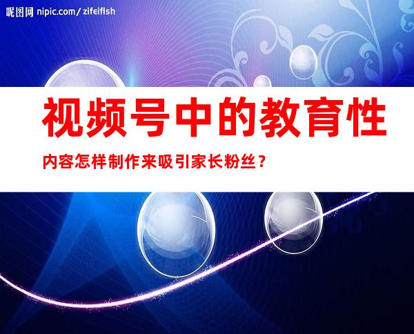 视频号中的教育性内容怎样制作来吸引家长粉丝？