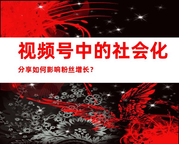 视频号中的社会化分享如何影响粉丝增长？