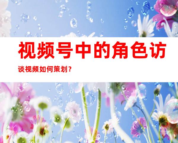 视频号中的角色访谈视频如何策划？