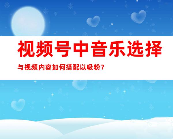 视频号中音乐选择与视频内容如何搭配以吸粉？