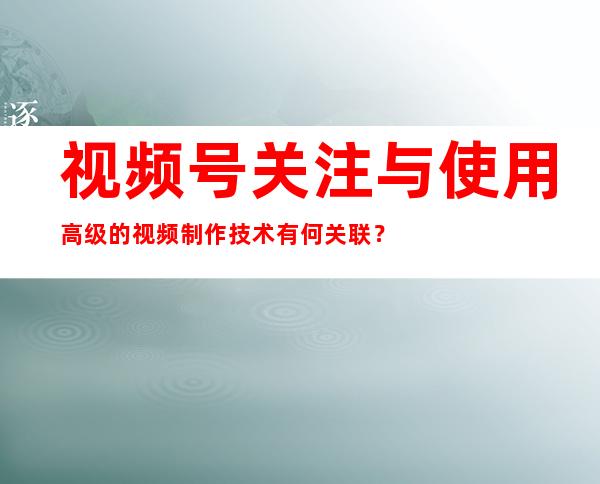 视频号关注与使用高级的视频制作技术有何关联？