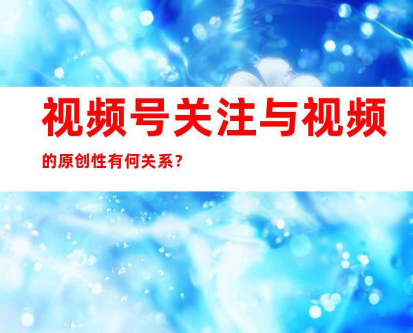 视频号关注与视频的原创性有何关系？