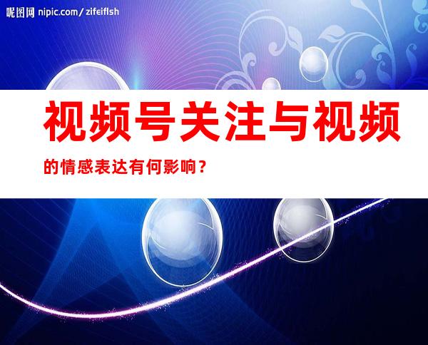 视频号关注与视频的情感表达有何影响？