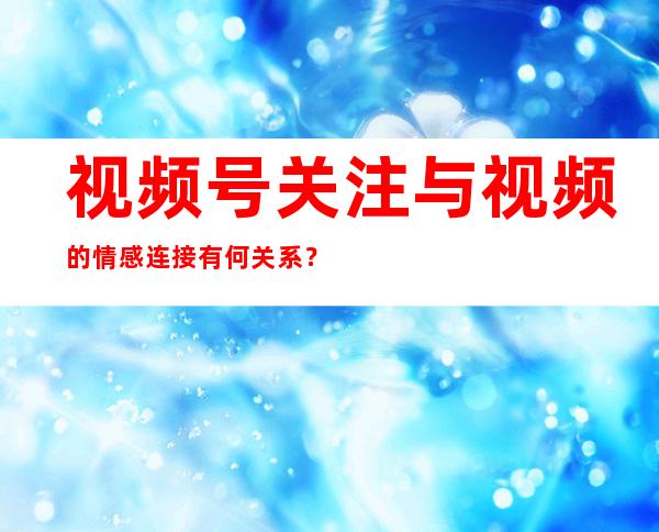 视频号关注与视频的情感连接有何关系？