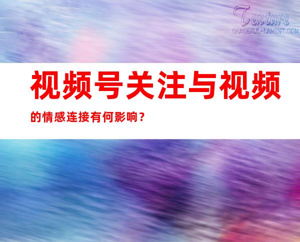 视频号关注与视频的情感连接有何影响？