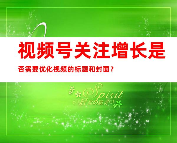 视频号关注增长是否需要优化视频的标题和封面？