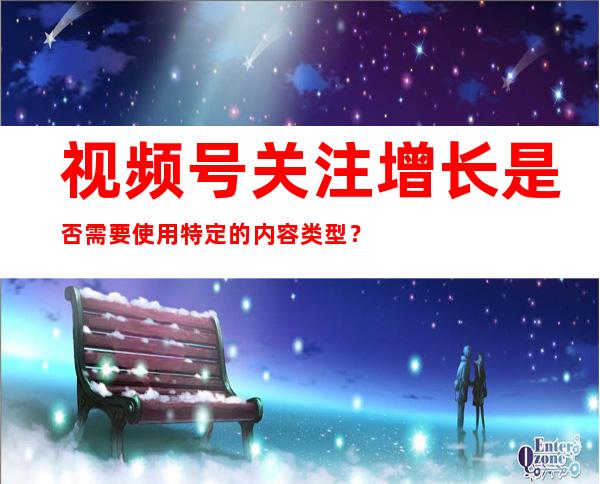 视频号关注增长是否需要使用特定的内容类型？